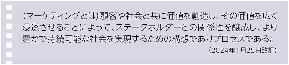 （マーケティングとは）顧客や社会と共に価値を創造し、その価値を広く浸透させることによって、ステークホルダーとの関係性を醸成し、より豊かで持続可能な社会を実現するための構想でありプロセスである。（2024年1月25日改訂）