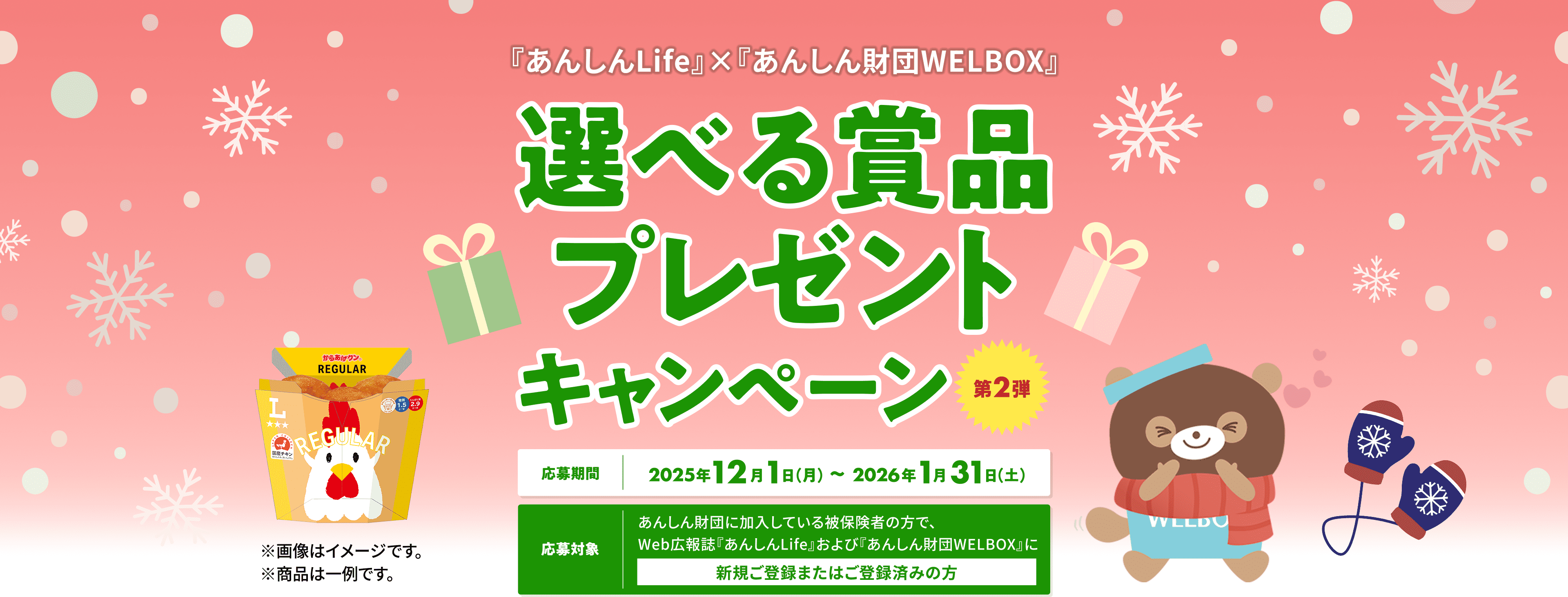 『あんしんLife』×『あんしん財団WELBOX』 選べる賞品プレゼントキャンペーン 第2弾 【応募期間】2025年12月1日（月）～2026年1月31日（土） 【応募対象】あんしん財団に加入している被保険者の方で、Web広報誌『あんしんLife』および『あんしん財団WELBOX』に新規ご登録またはご登録済みの方